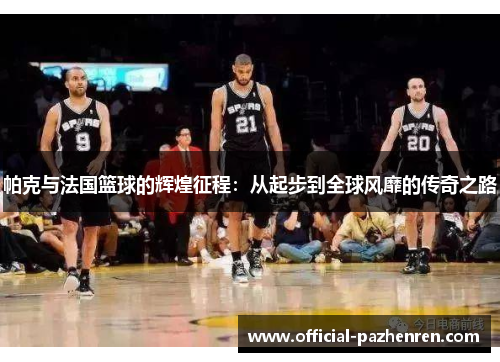 帕克与法国篮球的辉煌征程:从起步到全球风靡的传奇之路 帕克与法国篮球的辉煌征程:从起步到全球风靡的传奇之路