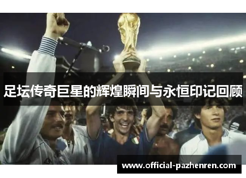 足坛传奇巨星的辉煌瞬间与永恒印记回顾