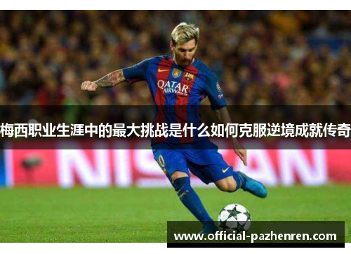 梅西职业生涯中的最大挑战是什么如何克服逆境成就传奇 梅西职业生涯中的最大挑战是什么如何克服逆境成就传奇