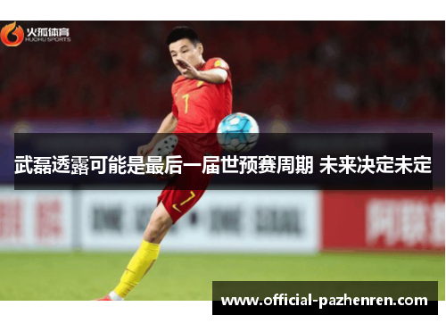 武磊透露可能是最后一届世预赛周期 未来决定未定 武磊透露可能是最后一届世预赛周期 未来决定未定