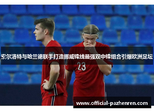 索尔洛特与哈兰德联手打造挪威锋线最强双中锋组合引爆欧洲足坛 索尔洛特与哈兰德联手打造挪威锋线最强双中锋组合引爆欧洲足坛