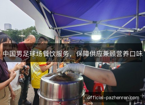 中国男足球场餐饮服务，保障供应兼顾营养口味